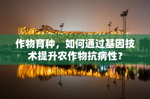 作物育种，如何通过基因技术提升农作物抗病性？