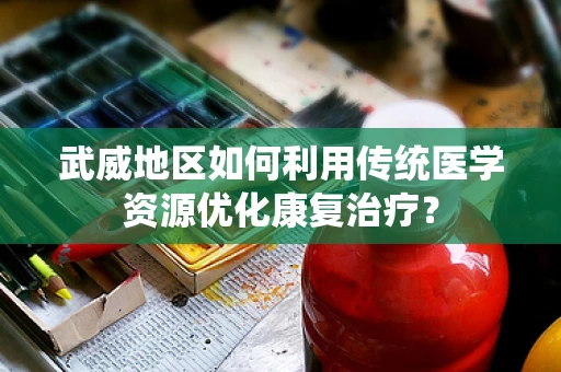 武威地区如何利用传统医学资源优化康复治疗？