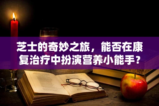 芝士的奇妙之旅，能否在康复治疗中扮演营养小能手？