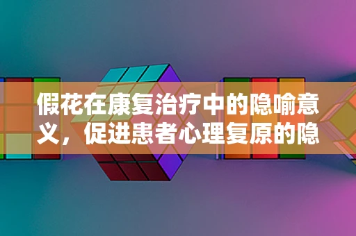 假花在康复治疗中的隐喻意义，促进患者心理复原的隐形力量
