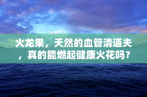 火龙果，天然的血管清道夫，真的能燃起健康火花吗？