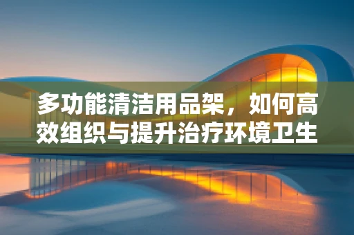 多功能清洁用品架，如何高效组织与提升治疗环境卫生？