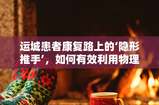 运城患者康复路上的‘隐形推手’，如何有效利用物理治疗？