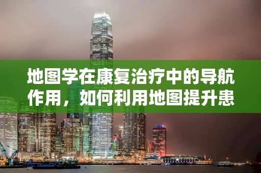 地图学在康复治疗中的导航作用，如何利用地图提升患者空间认知能力？