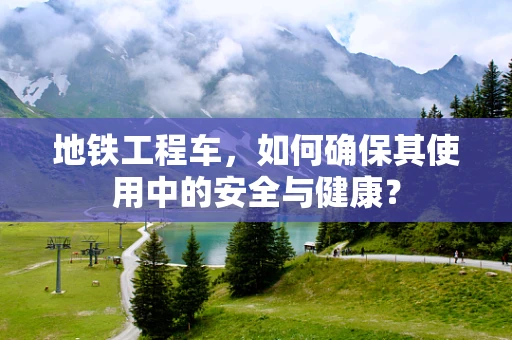 地铁工程车，如何确保其使用中的安全与健康？