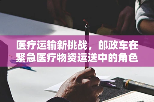 医疗运输新挑战，邮政车在紧急医疗物资运送中的角色与挑战