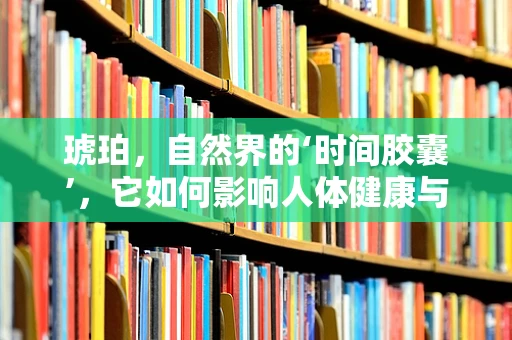 琥珀，自然界的‘时间胶囊’，它如何影响人体健康与康复？