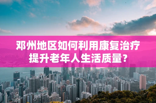 邓州地区如何利用康复治疗提升老年人生活质量？
