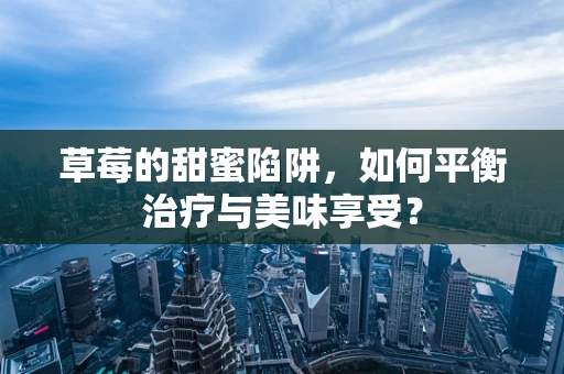 草莓的甜蜜陷阱，如何平衡治疗与美味享受？