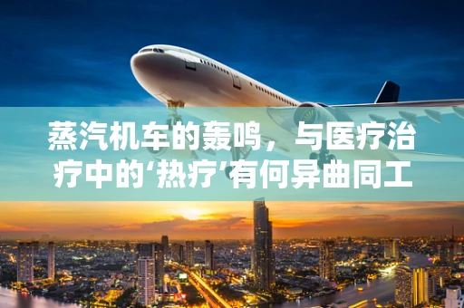 蒸汽机车的轰鸣，与医疗治疗中的‘热疗’有何异曲同工之处？