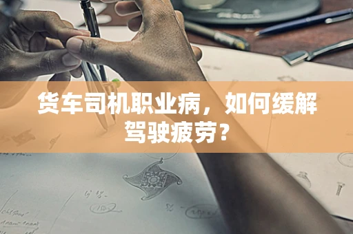 货车司机职业病，如何缓解驾驶疲劳？