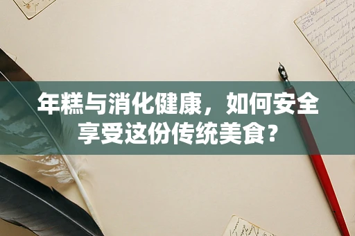 年糕与消化健康，如何安全享受这份传统美食？