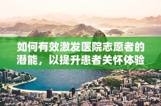 如何有效激发医院志愿者的潜能，以提升患者关怀体验？
