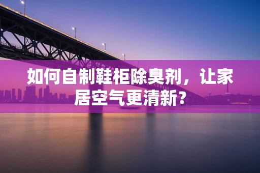 如何自制鞋柜除臭剂，让家居空气更清新？
