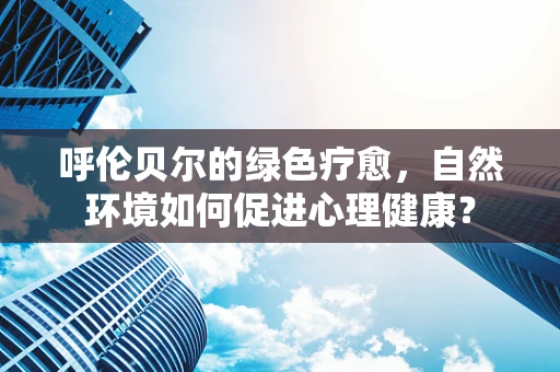 呼伦贝尔的绿色疗愈，自然环境如何促进心理健康？