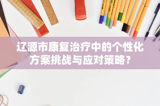 辽源市康复治疗中的个性化方案挑战与应对策略？