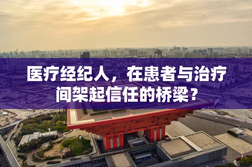 医疗经纪人，在患者与治疗间架起信任的桥梁？