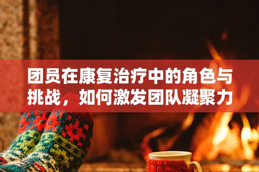 团员在康复治疗中的角色与挑战，如何激发团队凝聚力？