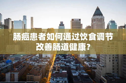 肠癌患者如何通过饮食调节改善肠道健康？