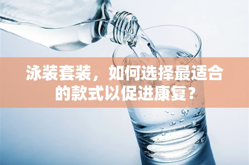 泳装套装，如何选择最适合的款式以促进康复？