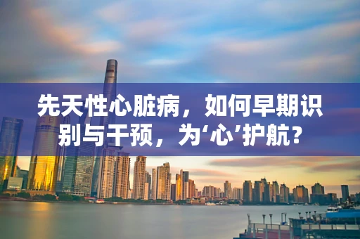 先天性心脏病，如何早期识别与干预，为‘心’护航？