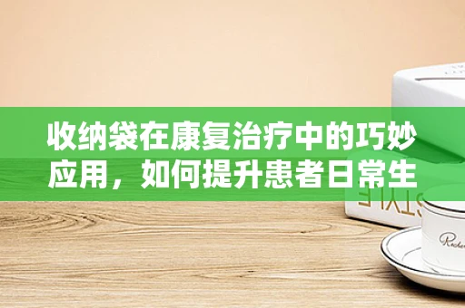 收纳袋在康复治疗中的巧妙应用，如何提升患者日常生活自理能力？