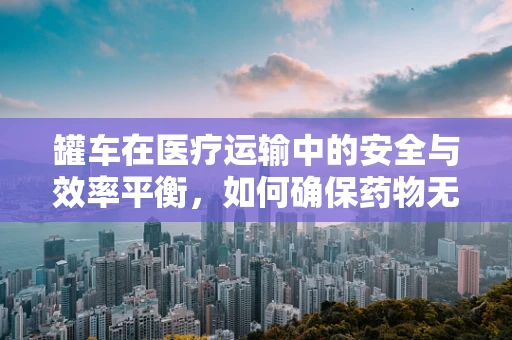 罐车在医疗运输中的安全与效率平衡，如何确保药物无损送达？