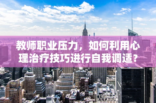 教师职业压力，如何利用心理治疗技巧进行自我调适？
