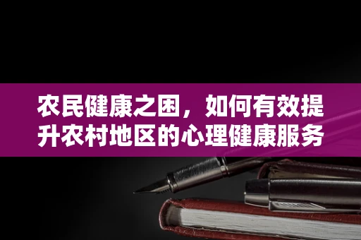 农民健康之困，如何有效提升农村地区的心理健康服务？
