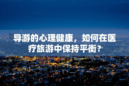 导游的心理健康，如何在医疗旅游中保持平衡？