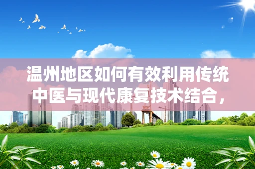 温州地区如何有效利用传统中医与现代康复技术结合，提升患者康复效果？