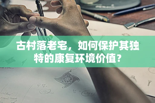 古村落老宅，如何保护其独特的康复环境价值？