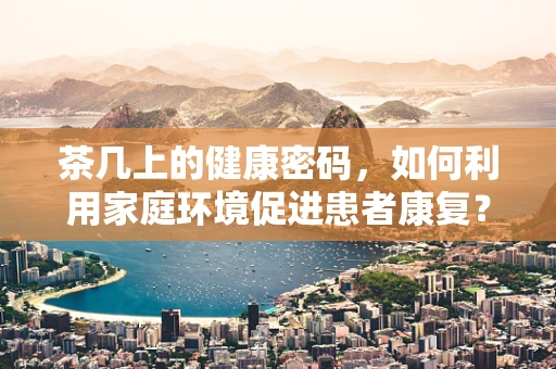 茶几上的健康密码，如何利用家庭环境促进患者康复？