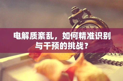 电解质紊乱，如何精准识别与干预的挑战？