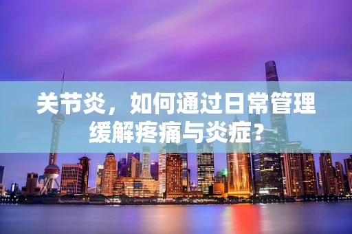 关节炎，如何通过日常管理缓解疼痛与炎症？