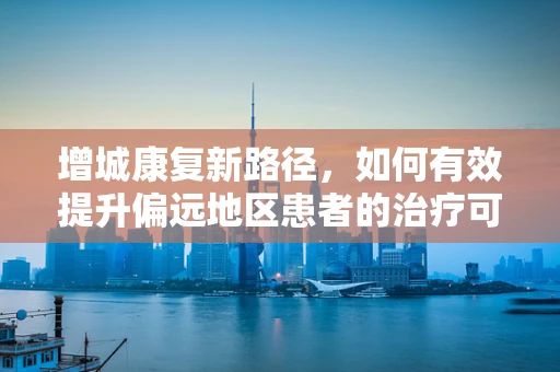 增城康复新路径，如何有效提升偏远地区患者的治疗可及性？