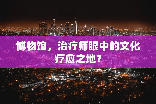博物馆，治疗师眼中的文化疗愈之地？