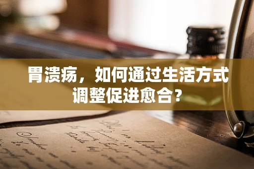 胃溃疡，如何通过生活方式调整促进愈合？