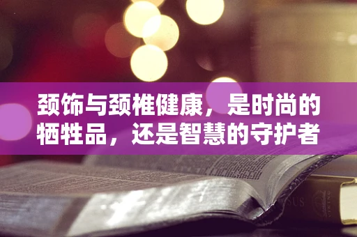 颈饰与颈椎健康，是时尚的牺牲品，还是智慧的守护者？