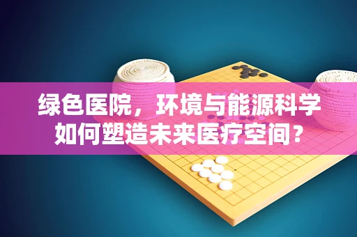 绿色医院，环境与能源科学如何塑造未来医疗空间？