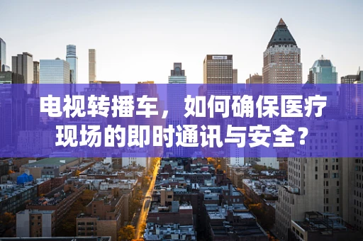 电视转播车，如何确保医疗现场的即时通讯与安全？