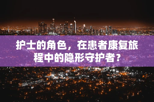 护士的角色，在患者康复旅程中的隐形守护者？