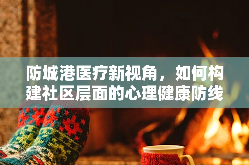 防城港医疗新视角，如何构建社区层面的心理健康防线？