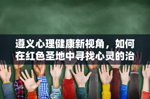 遵义心理健康新视角，如何在红色圣地中寻找心灵的治愈之桥？
