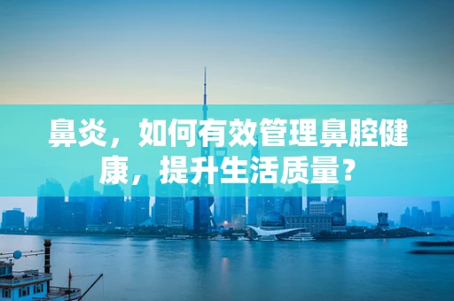 鼻炎，如何有效管理鼻腔健康，提升生活质量？