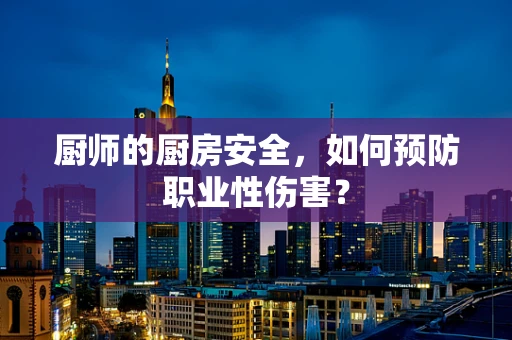 厨师的厨房安全，如何预防职业性伤害？