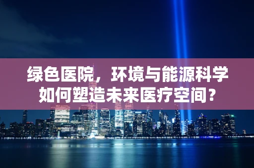 绿色医院，环境与能源科学如何塑造未来医疗空间？