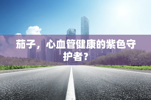 茄子，心血管健康的紫色守护者？