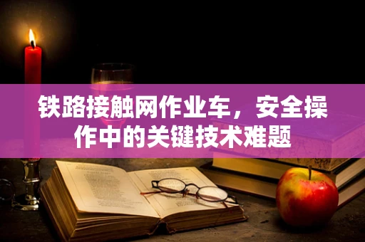 铁路接触网作业车，安全操作中的关键技术难题