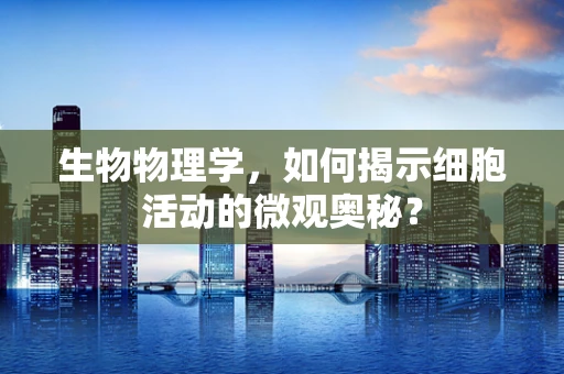 生物物理学，如何揭示细胞活动的微观奥秘？
